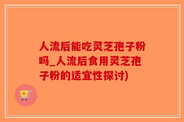 人流后能吃灵芝孢子粉吗_人流后食用灵芝孢子粉的适宜性探讨)