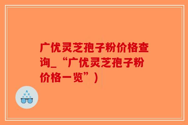 广优灵芝孢子粉价格查询_“广优灵芝孢子粉价格一览”)