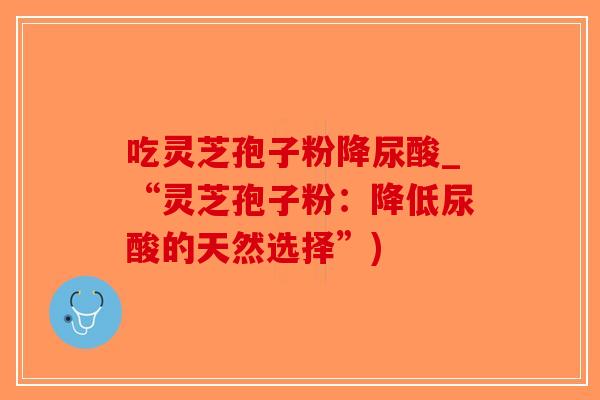 吃灵芝孢子粉降尿酸_“灵芝孢子粉：降低尿酸的天然选择”)