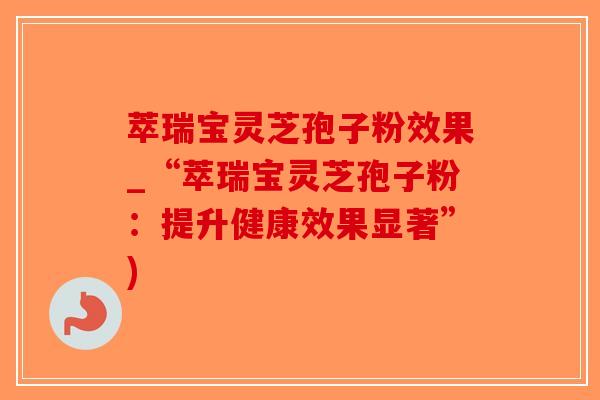 萃瑞宝灵芝孢子粉效果_“萃瑞宝灵芝孢子粉：提升健康效果显著”)