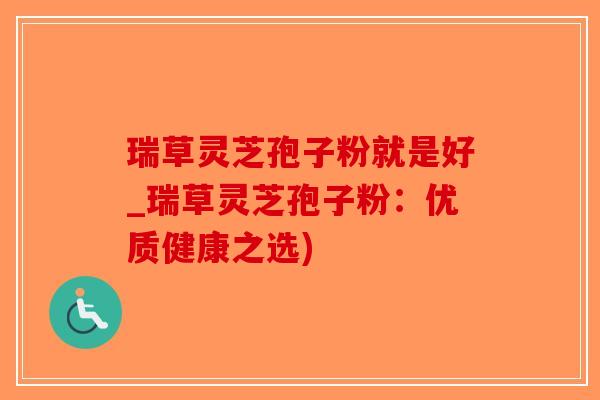 瑞草灵芝孢子粉就是好_瑞草灵芝孢子粉：优质健康之选)