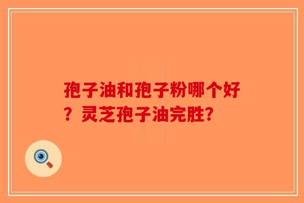 孢子油和孢子粉哪个好？灵芝孢子油完胜？