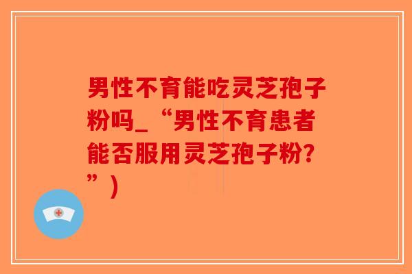 男性不育能吃灵芝孢子粉吗_“男性不育患者能否服用灵芝孢子粉？”)