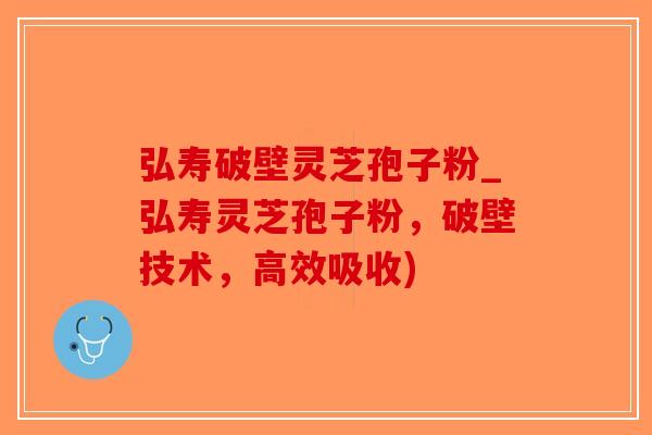 弘寿破壁灵芝孢子粉_弘寿灵芝孢子粉，破壁技术，高效吸收)