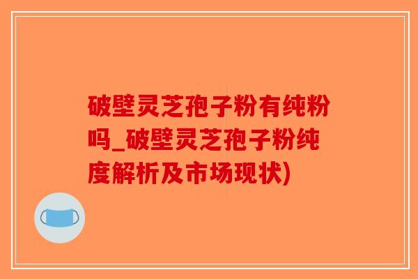 破壁灵芝孢子粉有纯粉吗_破壁灵芝孢子粉纯度解析及市场现状)