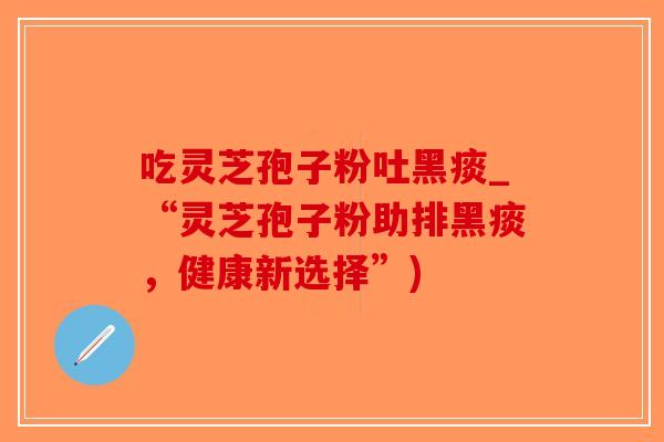 吃灵芝孢子粉吐黑痰_“灵芝孢子粉助排黑痰，健康新选择”)