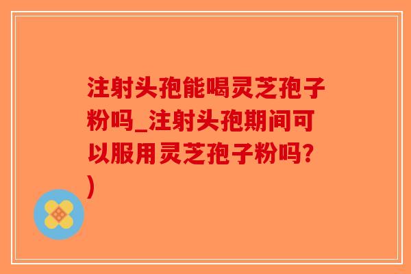 注射头孢能喝灵芝孢子粉吗_注射头孢期间可以服用灵芝孢子粉吗？)