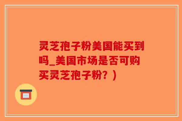 灵芝孢子粉美国能买到吗_美国市场是否可购买灵芝孢子粉？)