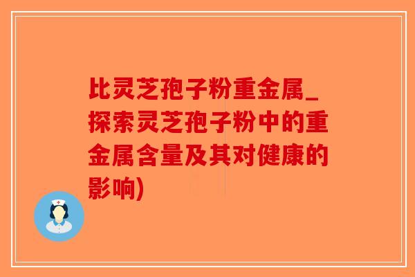 比灵芝孢子粉重金属_探索灵芝孢子粉中的重金属含量及其对健康的影响)