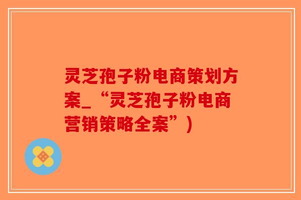 灵芝孢子粉电商策划方案_“灵芝孢子粉电商营销策略全案”)
