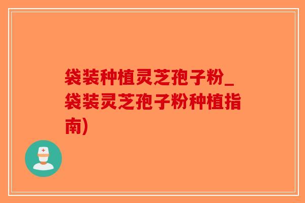 袋装种植灵芝孢子粉_袋装灵芝孢子粉种植指南)