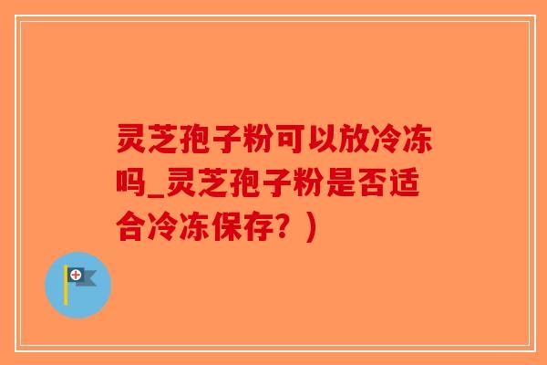 灵芝孢子粉可以放冷冻吗_灵芝孢子粉是否适合冷冻保存？)