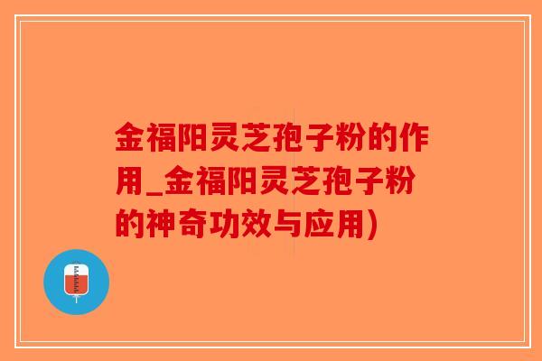 金福阳灵芝孢子粉的作用_金福阳灵芝孢子粉的神奇功效与应用)