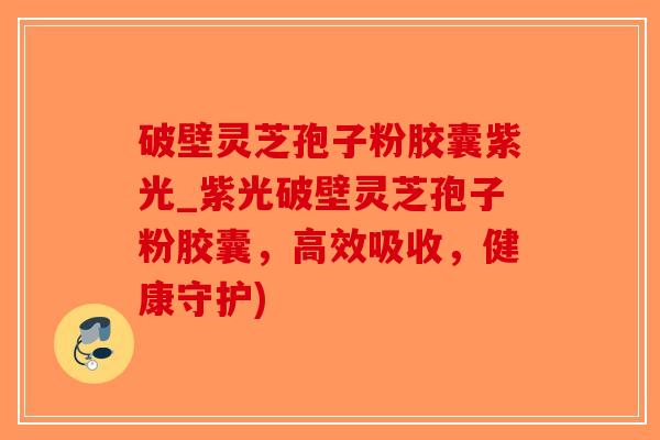 破壁灵芝孢子粉胶囊紫光_紫光破壁灵芝孢子粉胶囊，高效吸收，健康守护)