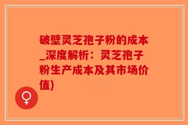破壁灵芝孢子粉的成本_深度解析：灵芝孢子粉生产成本及其市场价值)