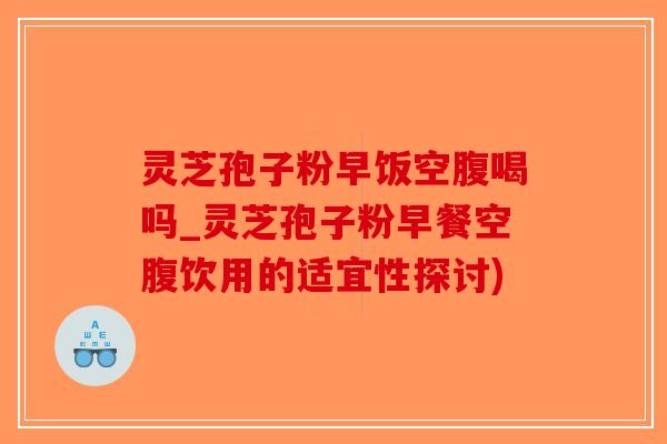 灵芝孢子粉早饭空腹喝吗_灵芝孢子粉早餐空腹饮用的适宜性探讨)