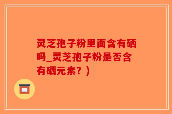 灵芝孢子粉里面含有硒吗_灵芝孢子粉是否含有硒元素？)