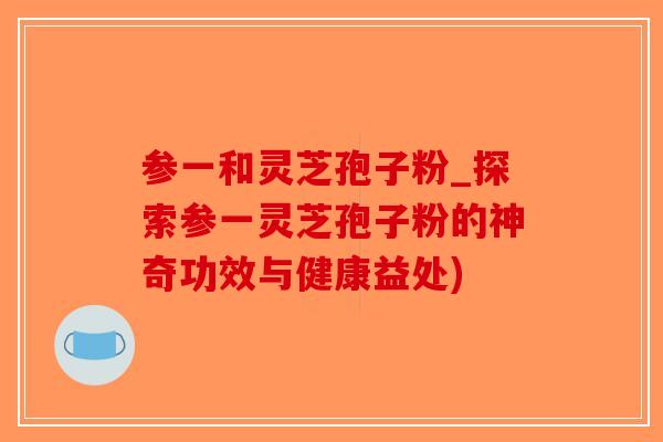 参一和灵芝孢子粉_探索参一灵芝孢子粉的神奇功效与健康益处)