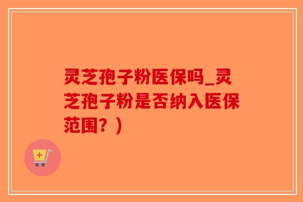 灵芝孢子粉医保吗_灵芝孢子粉是否纳入医保范围？)
