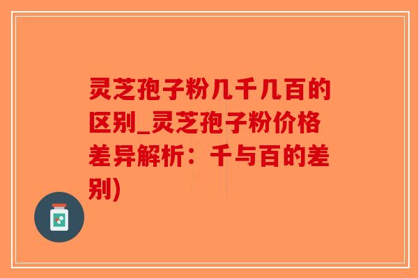 灵芝孢子粉几千几百的区别_灵芝孢子粉价格差异解析：千与百的差别)