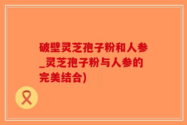 破壁灵芝孢子粉和人参_灵芝孢子粉与人参的完美结合)