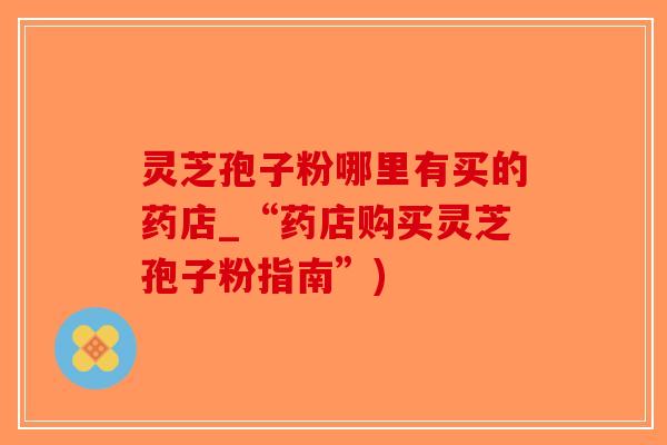 灵芝孢子粉哪里有买的药店_“药店购买灵芝孢子粉指南”)