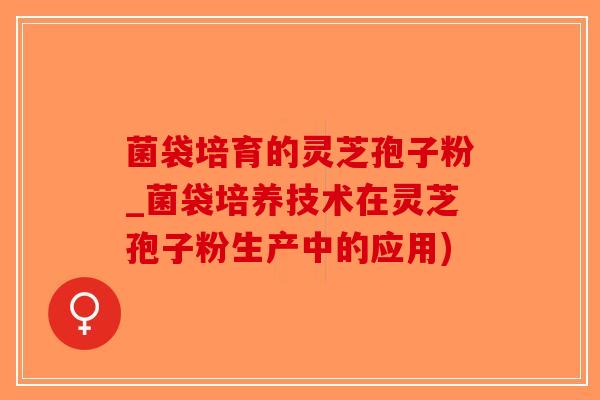 菌袋培育的灵芝孢子粉_菌袋培养技术在灵芝孢子粉生产中的应用)