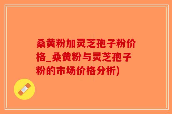 桑黄粉加灵芝孢子粉价格_桑黄粉与灵芝孢子粉的市场价格分析)