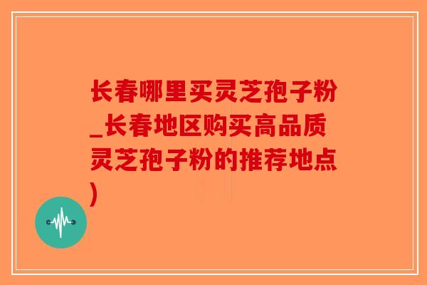 长春哪里买灵芝孢子粉_长春地区购买高品质灵芝孢子粉的推荐地点)
