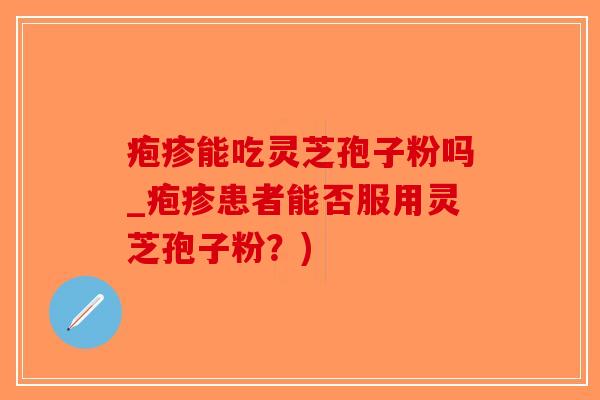 疱疹能吃灵芝孢子粉吗_疱疹患者能否服用灵芝孢子粉?) 疱疹能吃灵芝孢子粉吗_疱疹患者能否服用灵芝孢子粉?)