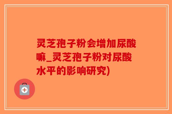 灵芝孢子粉会增加尿酸嘛_灵芝孢子粉对尿酸水平的影响研究)