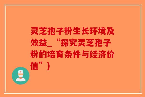 灵芝孢子粉生长环境及效益_“探究灵芝孢子粉的培育条件与经济价值”)