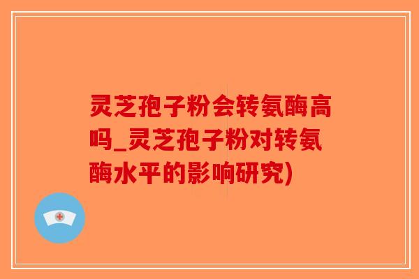 灵芝孢子粉会转氨酶高吗_灵芝孢子粉对转氨酶水平的影响研究)