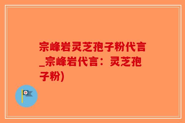 宗峰岩灵芝孢子粉代言_宗峰岩代言：灵芝孢子粉)