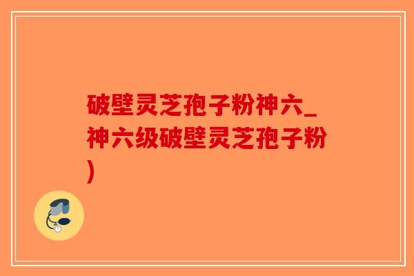 破壁灵芝孢子粉神六_神六级破壁灵芝孢子粉)