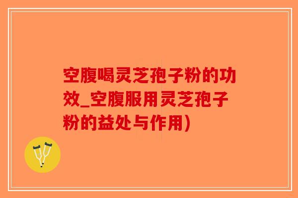 空腹喝灵芝孢子粉的功效_空腹服用灵芝孢子粉的益处与作用)