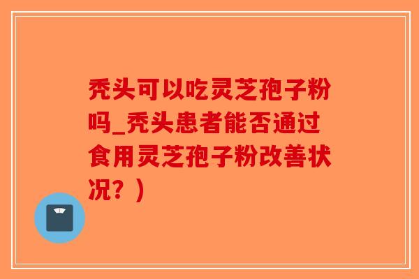 秃头可以吃灵芝孢子粉吗_秃头患者能否通过食用灵芝孢子粉改善状况？)