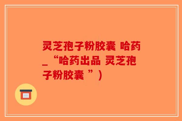 灵芝孢子粉胶囊 哈药_“哈药出品 灵芝孢子粉胶囊 ”)