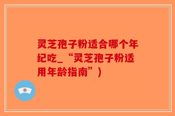灵芝孢子粉适合哪个年纪吃_“灵芝孢子粉适用年龄指南”)