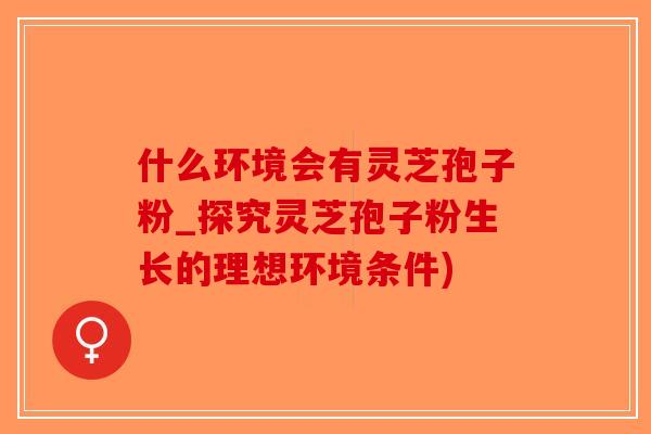 什么环境会有灵芝孢子粉_探究灵芝孢子粉生长的理想环境条件)