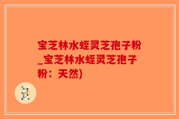 宝芝林水蛭灵芝孢子粉_宝芝林水蛭灵芝孢子粉：天然)