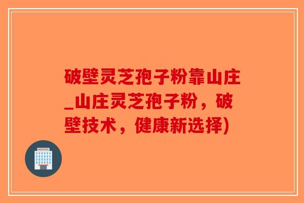 破壁灵芝孢子粉靠山庄_山庄灵芝孢子粉，破壁技术，健康新选择)