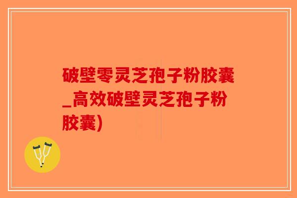 破壁零灵芝孢子粉胶囊_高效破壁灵芝孢子粉胶囊)