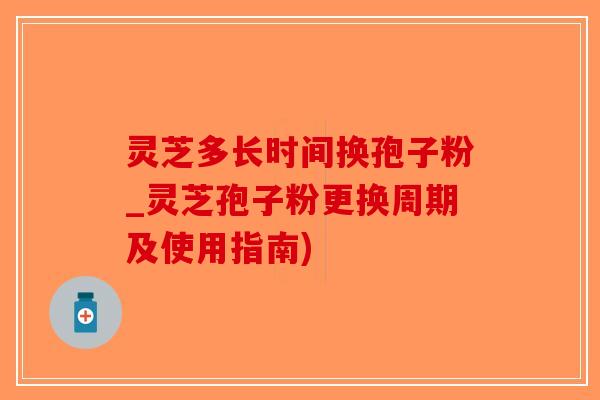 灵芝多长时间换孢子粉_灵芝孢子粉更换周期及使用指南)