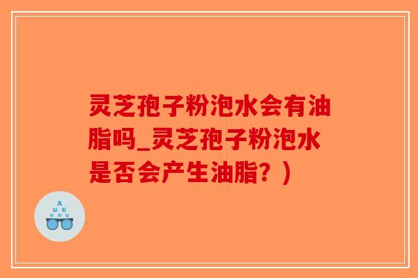 灵芝孢子粉泡水会有油脂吗_灵芝孢子粉泡水是否会产生油脂？)