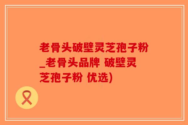 老骨头破壁灵芝孢子粉_老骨头品牌 破壁灵芝孢子粉 优选)