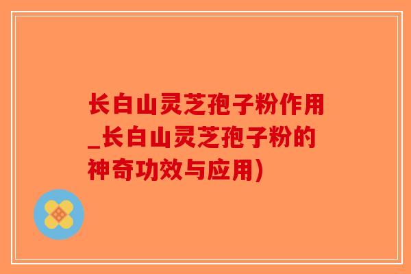长白山灵芝孢子粉作用_长白山灵芝孢子粉的神奇功效与应用)