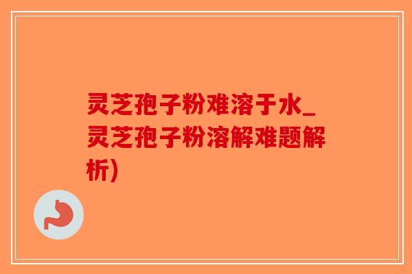 灵芝孢子粉难溶于水_灵芝孢子粉溶解难题解析)