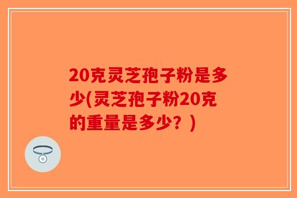 20克灵芝孢子粉是多少(灵芝孢子粉20克的重量是多少？)