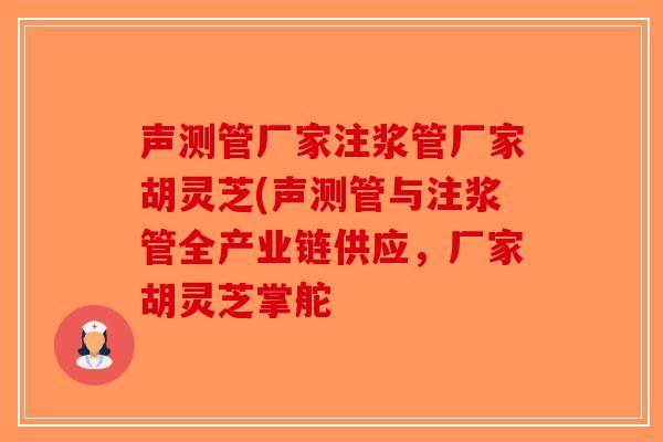 声测管厂家注浆管厂家胡灵芝(声测管与注浆管全产业链供应，厂家胡灵芝掌舵